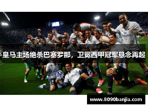 皇马主场绝杀巴塞罗那，卫冕西甲冠军悬念再起