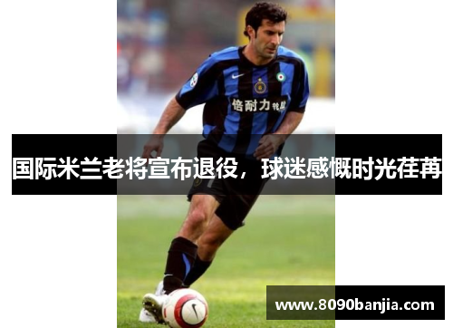 国际米兰老将宣布退役，球迷感慨时光荏苒