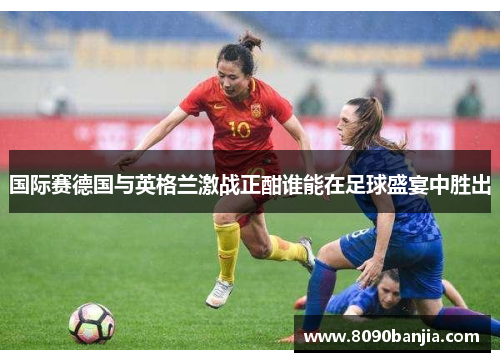 国际赛德国与英格兰激战正酣谁能在足球盛宴中胜出