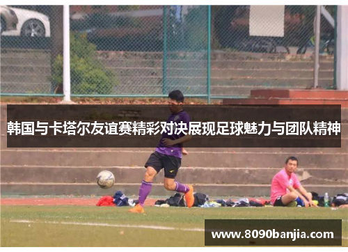 韩国与卡塔尔友谊赛精彩对决展现足球魅力与团队精神