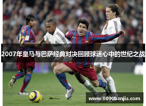 2007年皇马与巴萨经典对决回顾球迷心中的世纪之战
