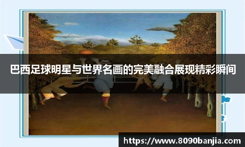 巴西足球明星与世界名画的完美融合展现精彩瞬间